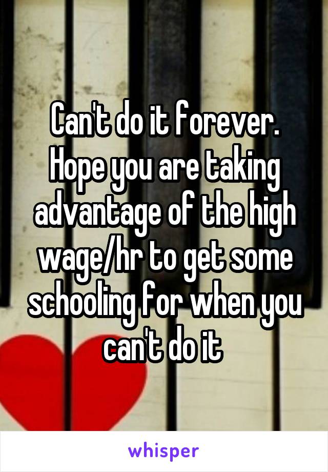 Can't do it forever. Hope you are taking advantage of the high wage/hr to get some schooling for when you can't do it 