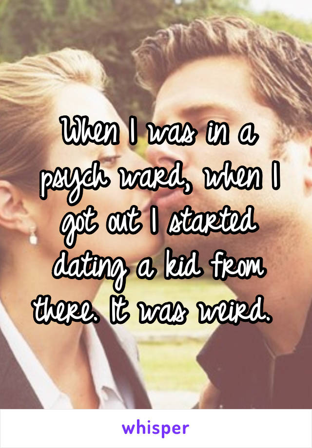 When I was in a psych ward, when I got out I started dating a kid from there. It was weird. 