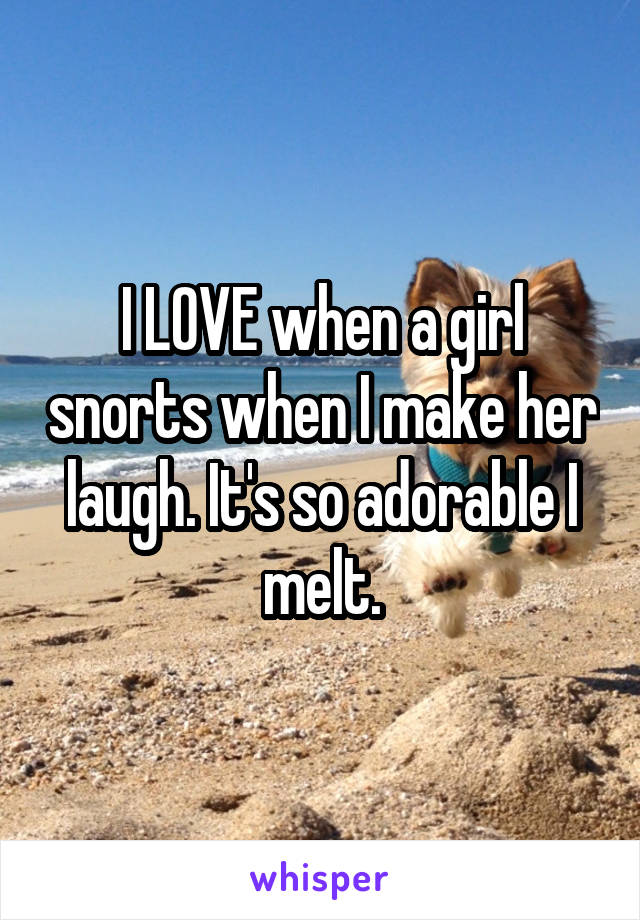I LOVE when a girl snorts when I make her laugh. It's so adorable I melt.