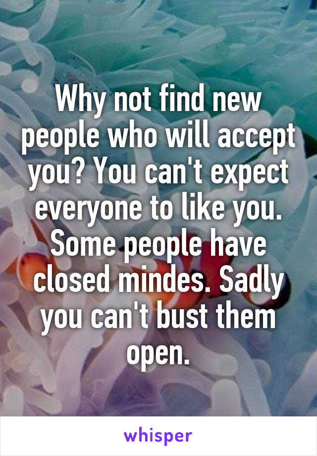 Why not find new people who will accept you? You can't expect everyone to like you. Some people have closed mindes. Sadly you can't bust them open.