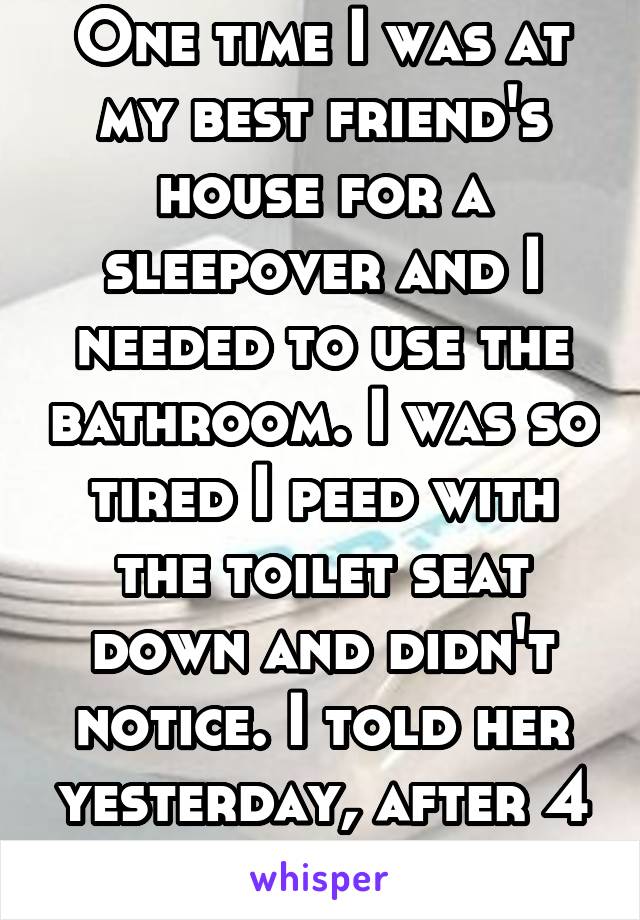 One time I was at my best friend's house for a sleepover and I needed to use the bathroom. I was so tired I peed with the toilet seat down and didn't notice. I told her yesterday, after 4 years.