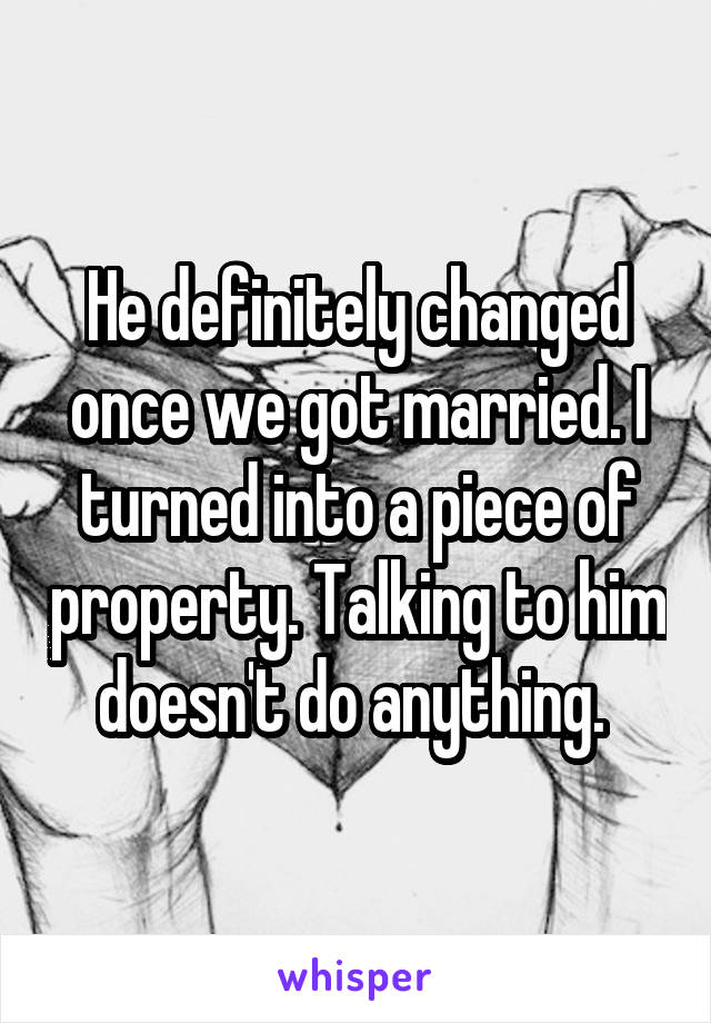 He definitely changed once we got married. I turned into a piece of property. Talking to him doesn't do anything. 
