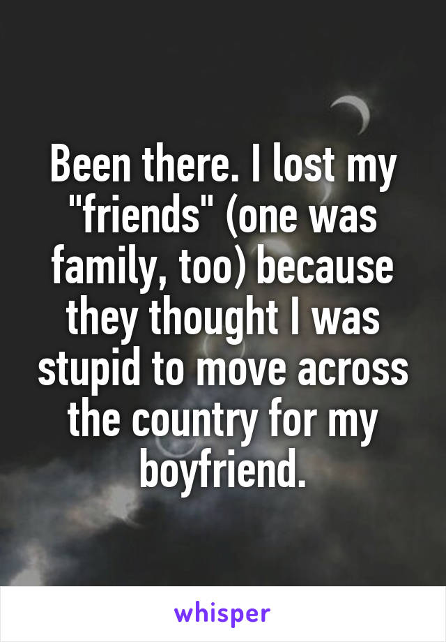 Been there. I lost my "friends" (one was family, too) because they thought I was stupid to move across the country for my boyfriend.