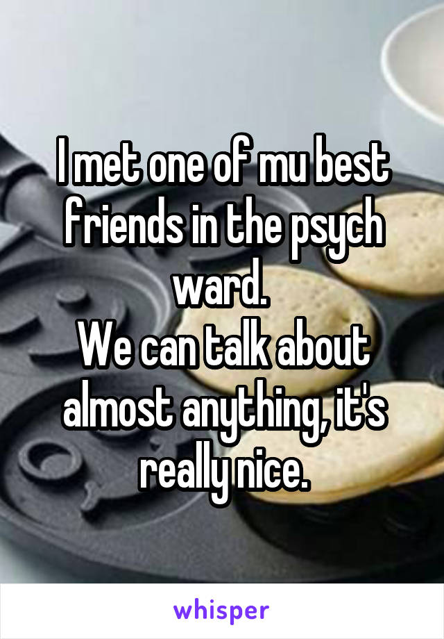 I met one of mu best friends in the psych ward. 
We can talk about almost anything, it's really nice.