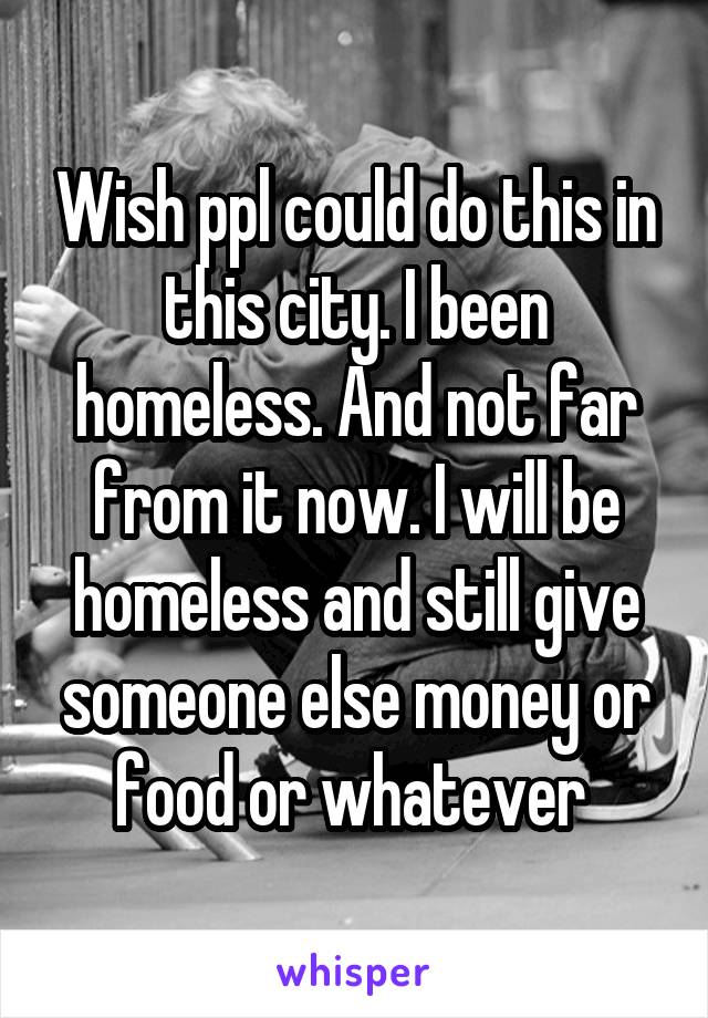 Wish ppl could do this in this city. I been homeless. And not far from it now. I will be homeless and still give someone else money or food or whatever 