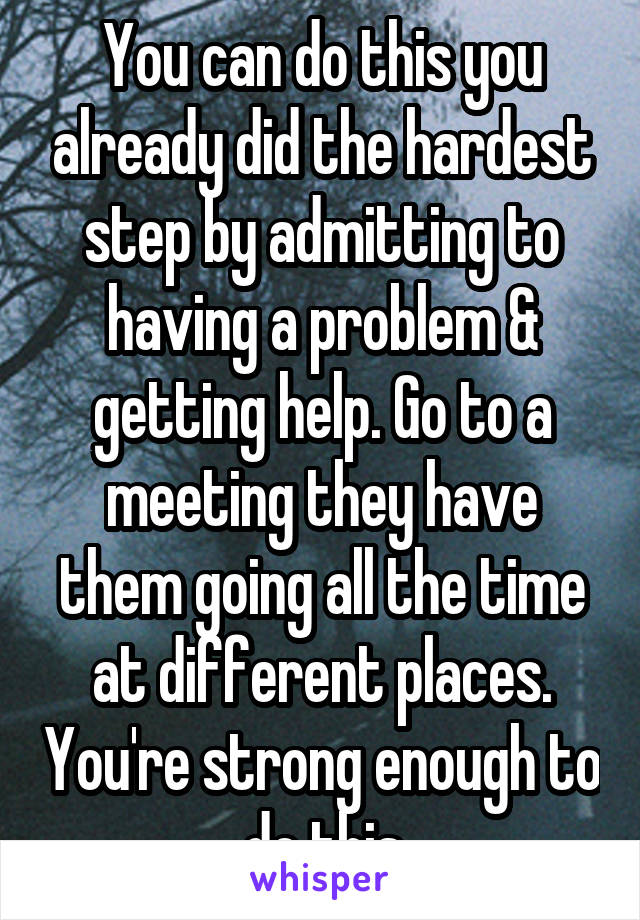 You can do this you already did the hardest step by admitting to having a problem & getting help. Go to a meeting they have them going all the time at different places. You're strong enough to do this