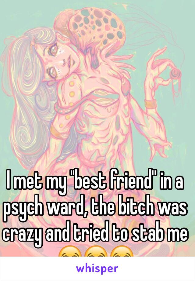 I met my "best friend" in a psych ward, the bitch was crazy and tried to stab me 😂😂😂