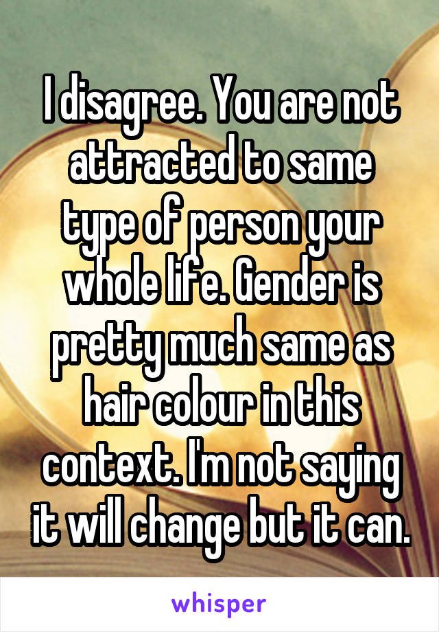 I disagree. You are not attracted to same type of person your whole life. Gender is pretty much same as hair colour in this context. I'm not saying it will change but it can.