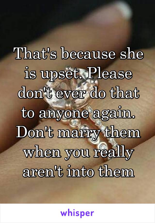 That's because she is upset. Please don't ever do that to anyone again. Don't marry them when you really aren't into them