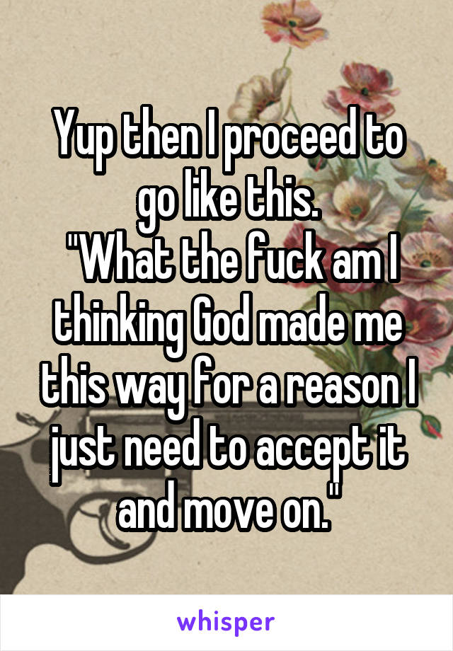 Yup then I proceed to go like this.
 "What the fuck am I thinking God made me this way for a reason I just need to accept it and move on."