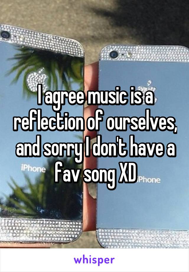 I agree music is a reflection of ourselves, and sorry I don't have a fav song XD