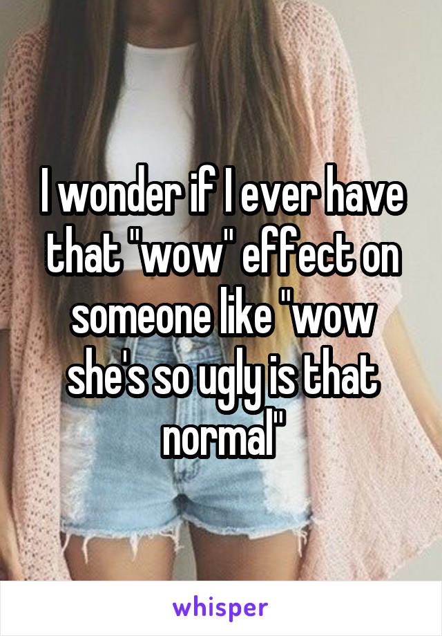 I wonder if I ever have that "wow" effect on someone like "wow she's so ugly is that normal"