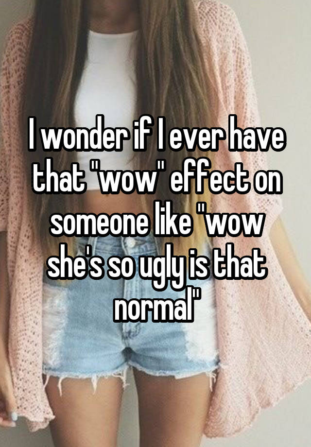 I wonder if I ever have that "wow" effect on someone like "wow she's so ugly is that normal"