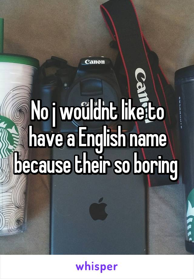 No j wouldnt like to have a English name because their so boring 