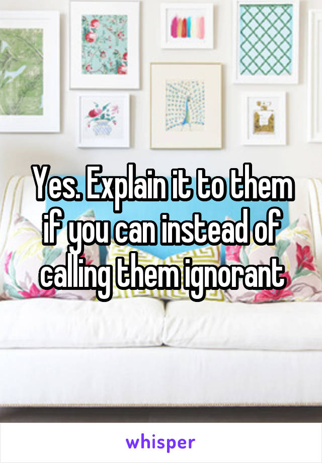 Yes. Explain it to them if you can instead of calling them ignorant
