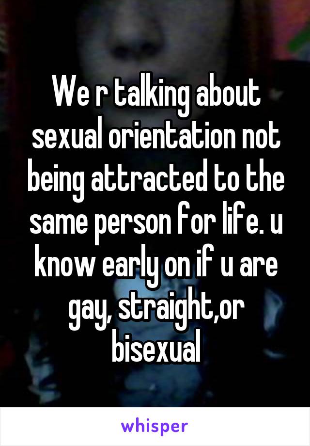 We r talking about sexual orientation not being attracted to the same person for life. u know early on if u are gay, straight,or bisexual