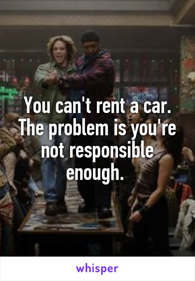 You can't rent a car. The problem is you're not responsible enough. 