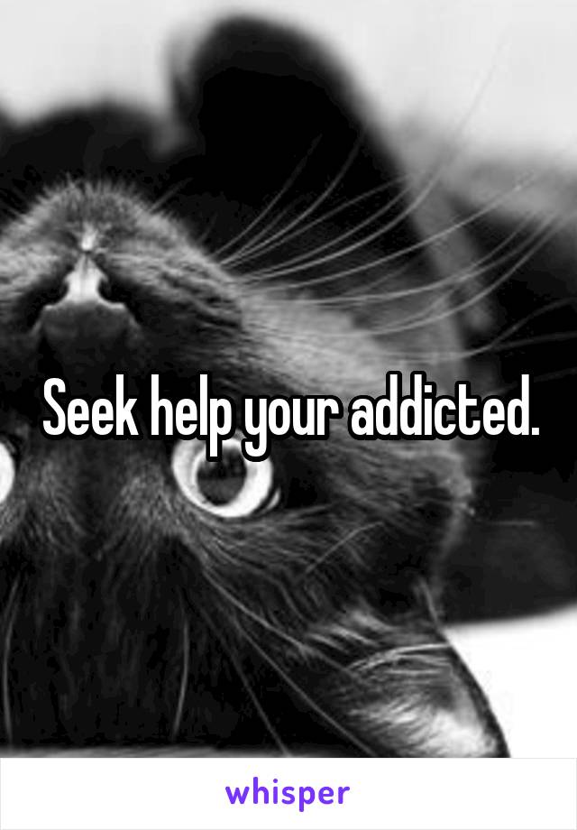 Seek help your addicted.