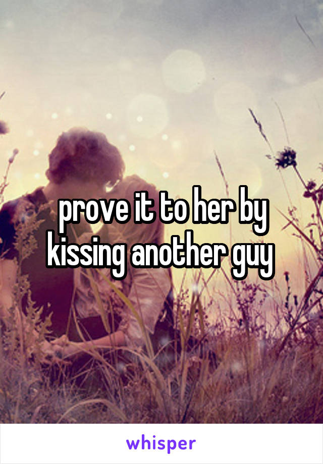 prove it to her by kissing another guy 