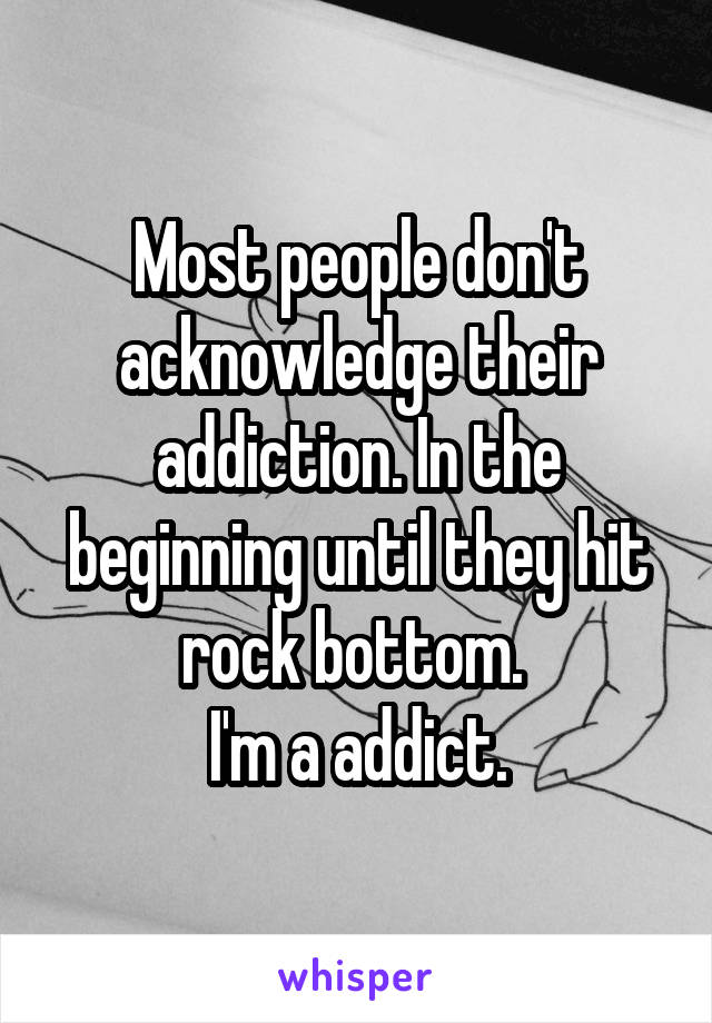 Most people don't acknowledge their addiction. In the beginning until they hit rock bottom. 
I'm a addict.