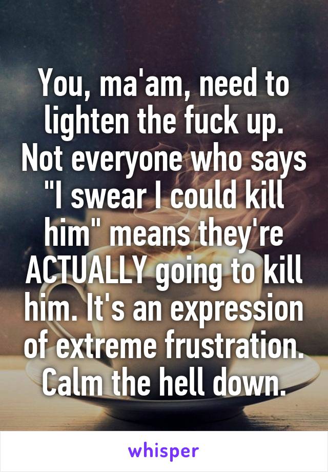 You, ma'am, need to lighten the fuck up. Not everyone who says "I swear I could kill him" means they're ACTUALLY going to kill him. It's an expression of extreme frustration. Calm the hell down.