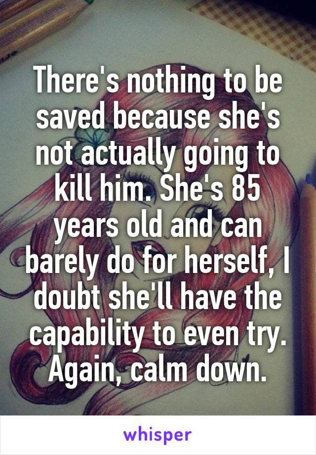 There's nothing to be saved because she's not actually going to kill him. She's 85 years old and can barely do for herself, I doubt she'll have the capability to even try. Again, calm down.