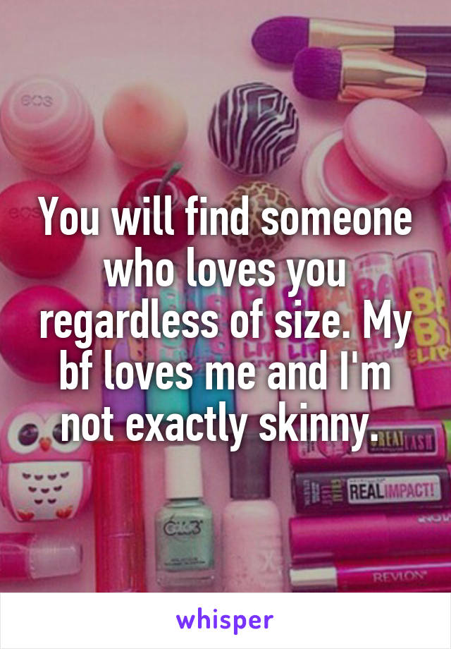 You will find someone who loves you regardless of size. My bf loves me and I'm not exactly skinny. 