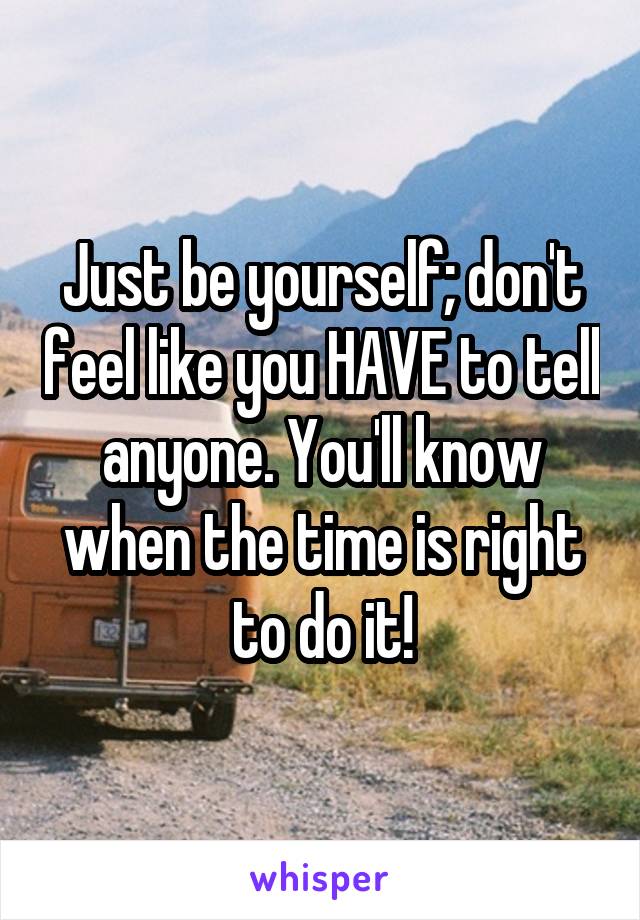 Just be yourself; don't feel like you HAVE to tell anyone. You'll know when the time is right to do it!
