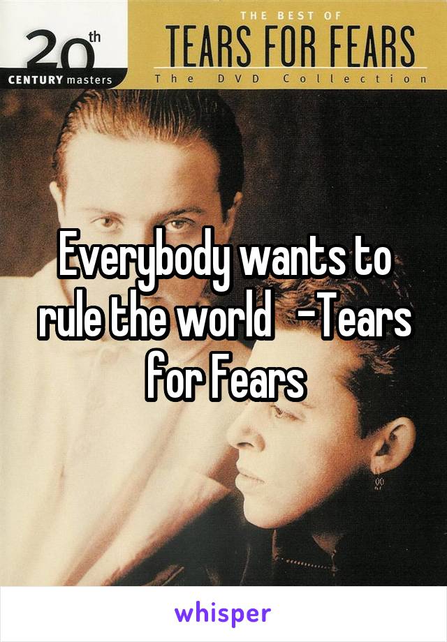 Everybody wants to rule the world   -Tears for Fears