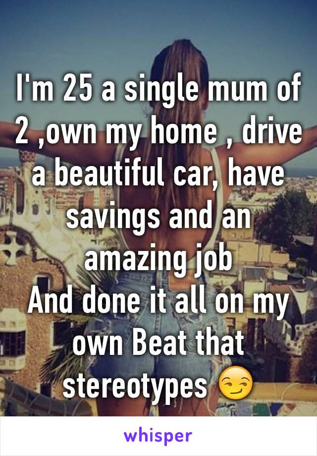 I'm 25 a single mum of 2 ,own my home , drive a beautiful car, have savings and an amazing job 
And done it all on my own Beat that  stereotypes 😏