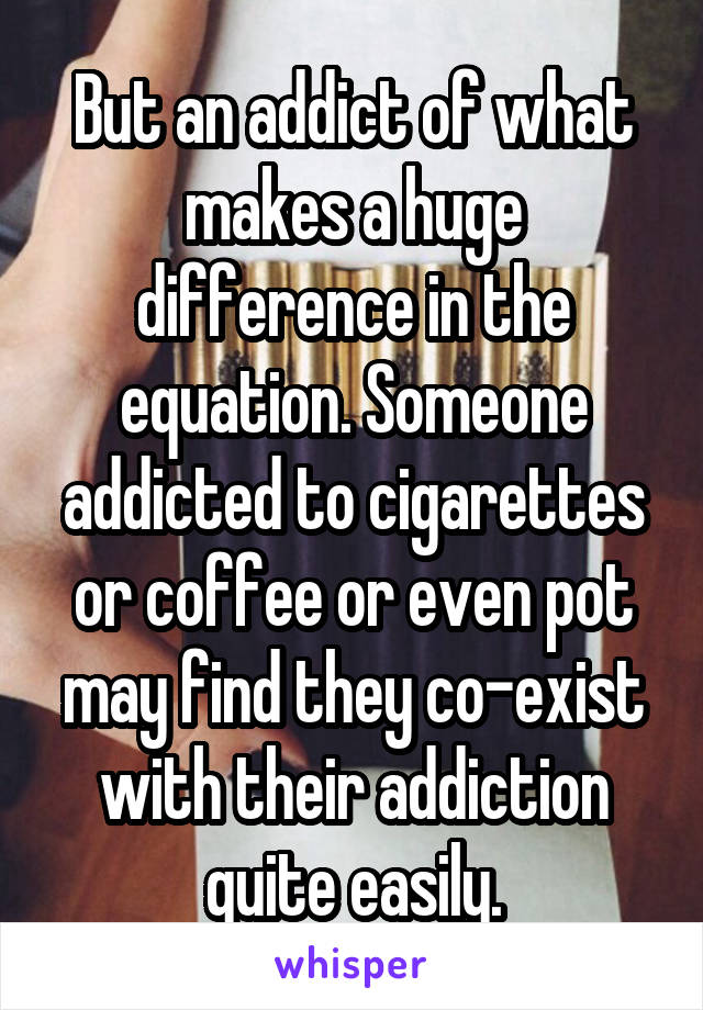 But an addict of what makes a huge difference in the equation. Someone addicted to cigarettes or coffee or even pot may find they co-exist with their addiction quite easily.