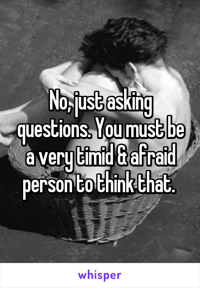 No, just asking questions. You must be a very timid & afraid person to think that. 