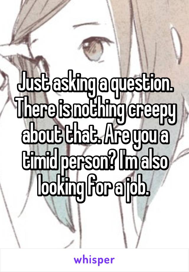 Just asking a question. There is nothing creepy about that. Are you a timid person? I'm also looking for a job. 