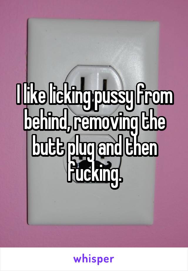 I like licking pussy from behind, removing the butt plug and then fucking.