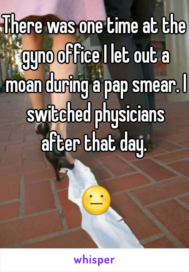 There was one time at the gyno office I let out a moan during a pap smear. I switched physicians after that day. 

 😐 