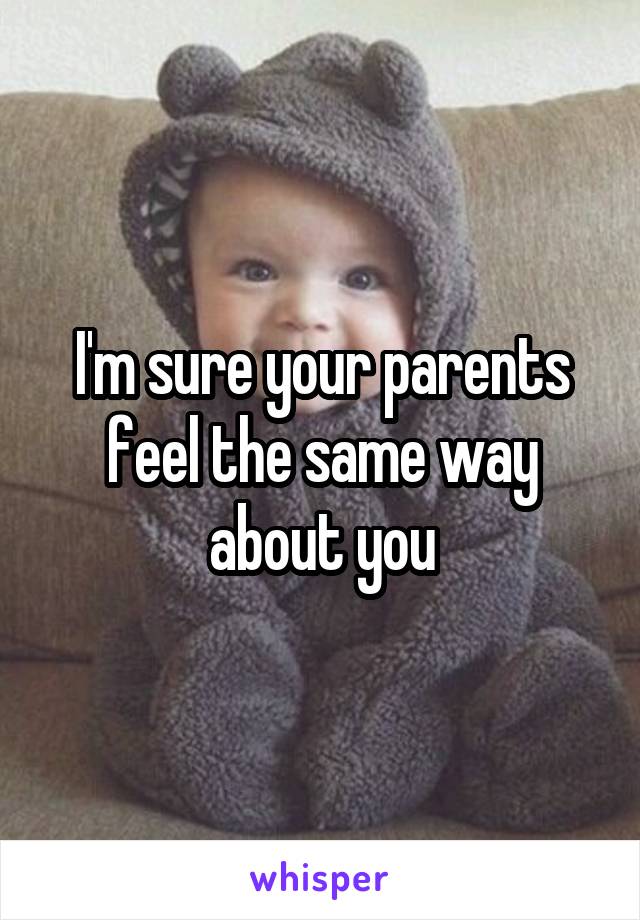 I'm sure your parents feel the same way about you