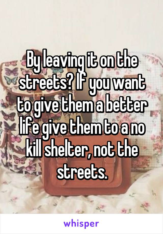 By leaving it on the streets? If you want to give them a better life give them to a no kill shelter, not the streets.