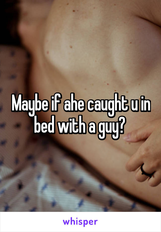 Maybe if ahe caught u in bed with a guy? 