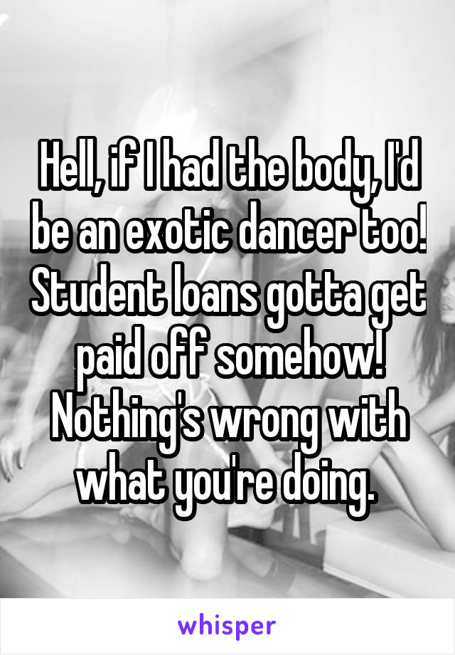 Hell, if I had the body, I'd be an exotic dancer too! Student loans gotta get paid off somehow! Nothing's wrong with what you're doing. 