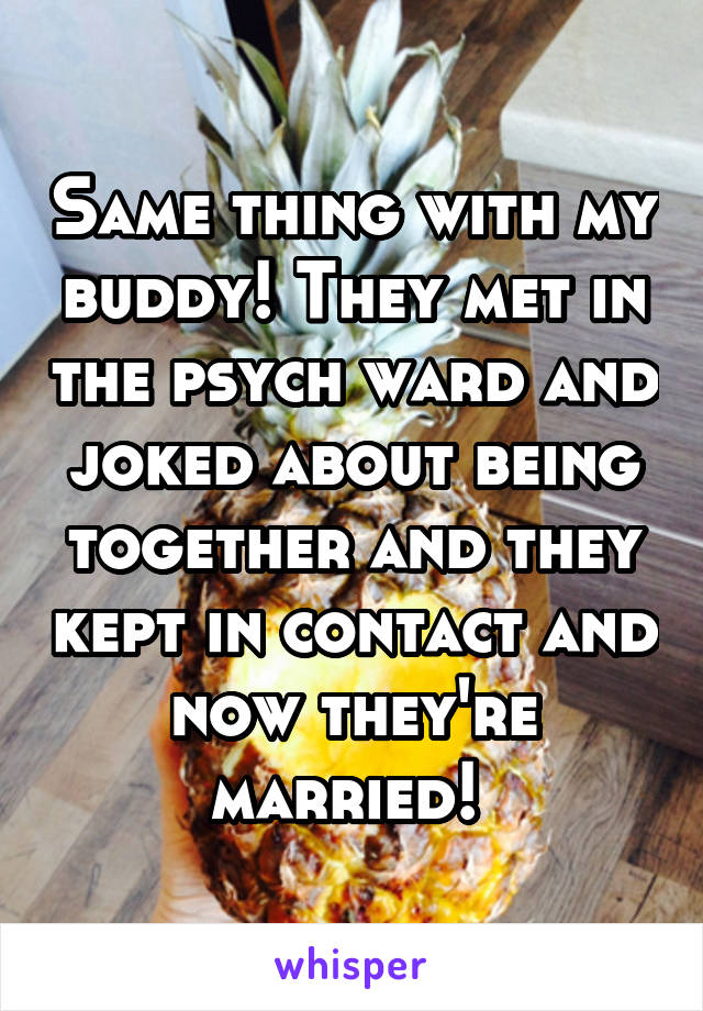 Same thing with my buddy! They met in the psych ward and joked about being together and they kept in contact and now they're married! 