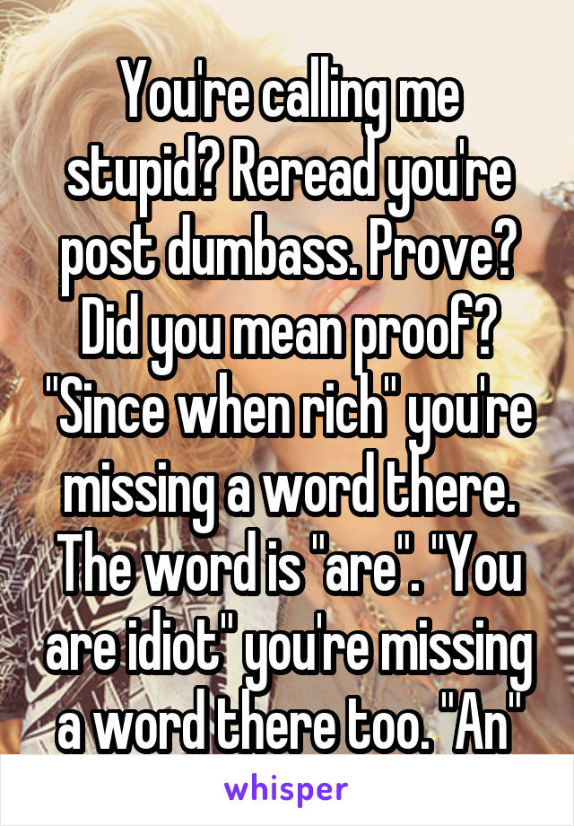 You're calling me stupid? Reread you're post dumbass. Prove? Did you mean proof? "Since when rich" you're missing a word there. The word is "are". "You are idiot" you're missing a word there too. "An"