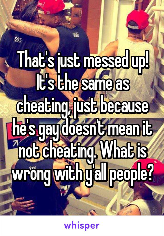 That's just messed up! It's the same as cheating, just because he's gay doesn't mean it not cheating. What is wrong with y'all people?