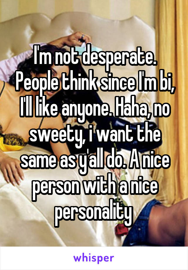 I'm not desperate. People think since I'm bi, I'll like anyone. Haha, no sweety, i want the same as y'all do. A nice person with a nice personality 