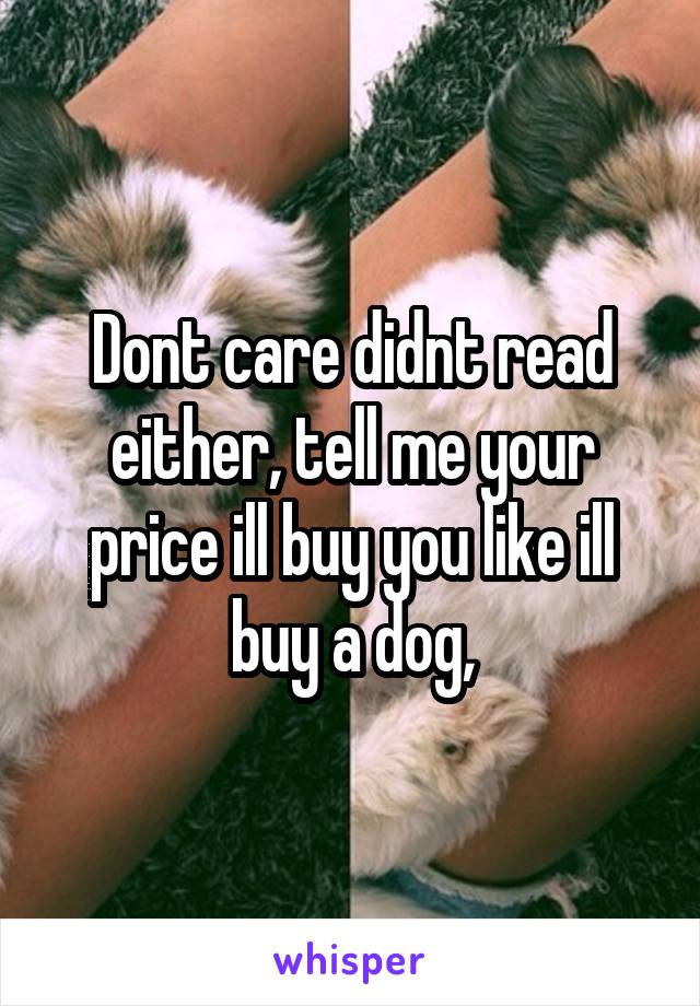 Dont care didnt read either, tell me your price ill buy you like ill buy a dog,