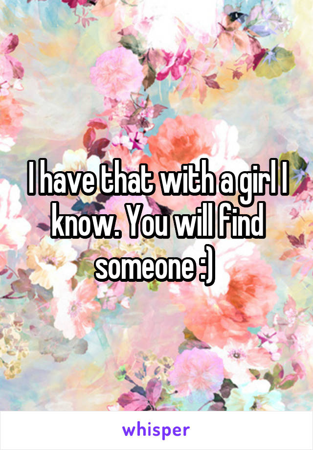 I have that with a girl I know. You will find someone :) 