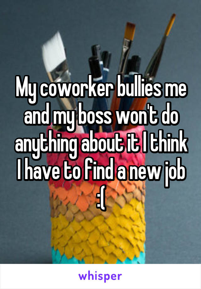 My coworker bullies me and my boss won't do anything about it I think I have to find a new job :(