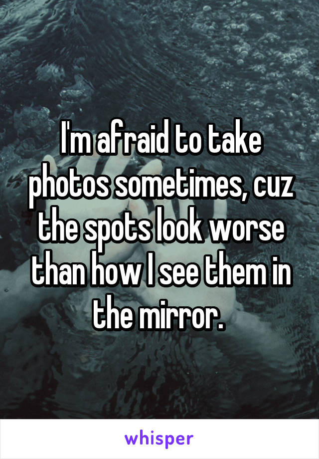 I'm afraid to take photos sometimes, cuz the spots look worse than how I see them in the mirror. 