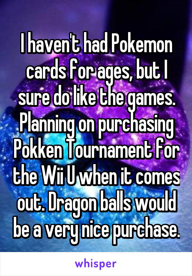 I haven't had Pokemon cards for ages, but I sure do like the games. Planning on purchasing Pokken Tournament for the Wii U when it comes out. Dragon balls would be a very nice purchase.