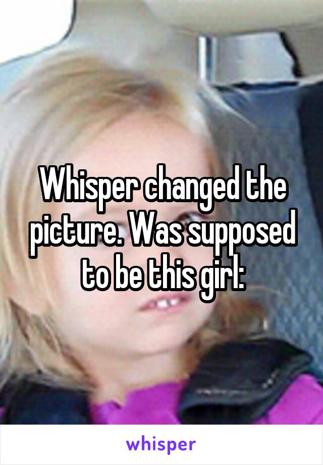 Whisper changed the picture. Was supposed to be this girl: