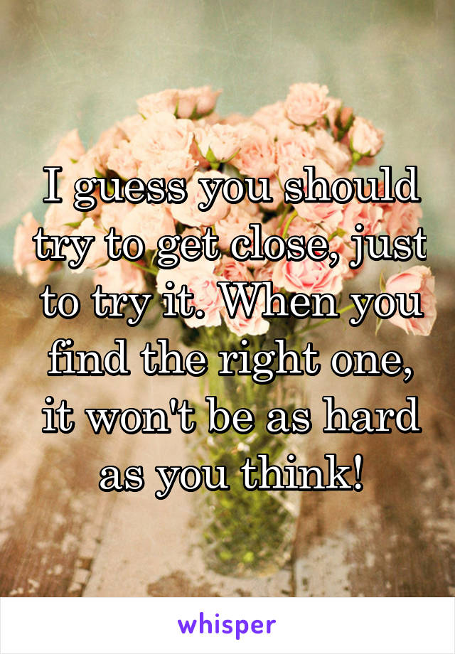 I guess you should try to get close, just to try it. When you find the right one, it won't be as hard as you think!